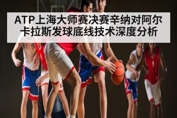 ATP上海大师赛决赛辛纳对阿尔卡拉斯发球底线技术深度分析